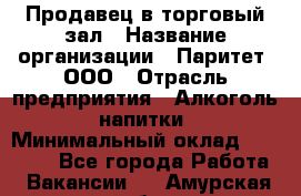 Продавец в торговый зал › Название организации ­ Паритет, ООО › Отрасль предприятия ­ Алкоголь, напитки › Минимальный оклад ­ 26 000 - Все города Работа » Вакансии   . Амурская обл.